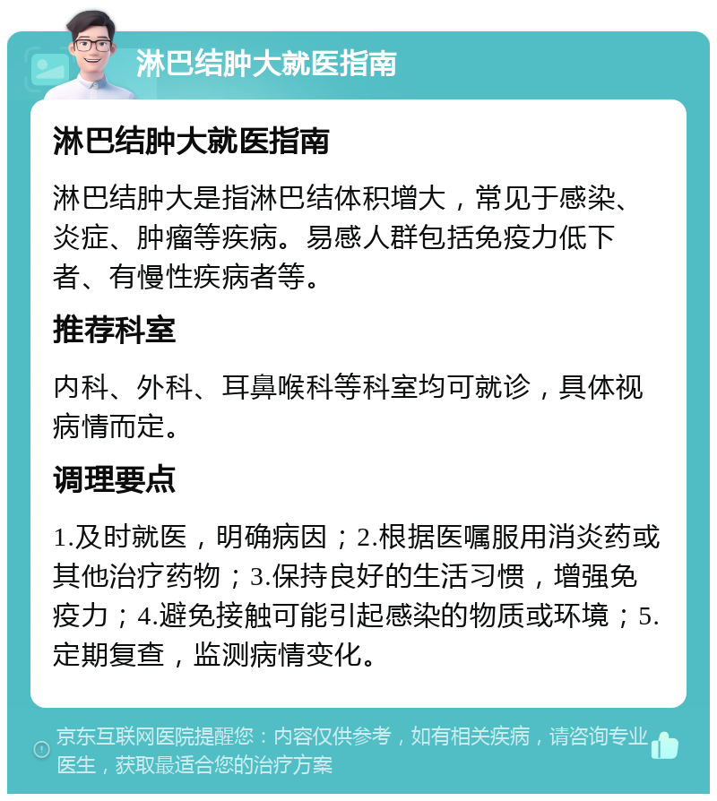 淋巴结肿大就医指南 淋巴结肿大就医指南 淋巴结肿大是指淋巴结体积增大，常见于感染、炎症、肿瘤等疾病。易感人群包括免疫力低下者、有慢性疾病者等。 推荐科室 内科、外科、耳鼻喉科等科室均可就诊，具体视病情而定。 调理要点 1.及时就医，明确病因；2.根据医嘱服用消炎药或其他治疗药物；3.保持良好的生活习惯，增强免疫力；4.避免接触可能引起感染的物质或环境；5.定期复查，监测病情变化。