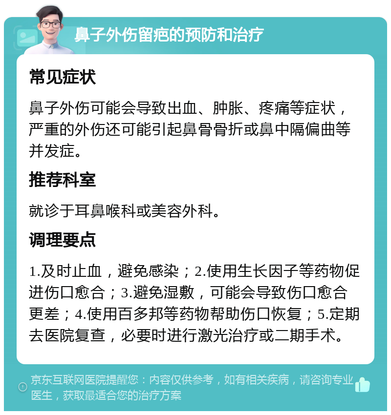 鼻子外伤留疤的预防和治疗 常见症状 鼻子外伤可能会导致出血、肿胀、疼痛等症状，严重的外伤还可能引起鼻骨骨折或鼻中隔偏曲等并发症。 推荐科室 就诊于耳鼻喉科或美容外科。 调理要点 1.及时止血，避免感染；2.使用生长因子等药物促进伤口愈合；3.避免湿敷，可能会导致伤口愈合更差；4.使用百多邦等药物帮助伤口恢复；5.定期去医院复查，必要时进行激光治疗或二期手术。