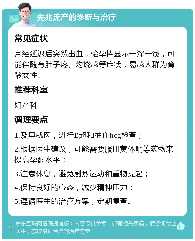 先兆流产的诊断与治疗 常见症状 月经延迟后突然出血，验孕棒显示一深一浅，可能伴随有肚子疼、灼烧感等症状，易感人群为育龄女性。 推荐科室 妇产科 调理要点 1.及早就医，进行B超和抽血hcg检查； 2.根据医生建议，可能需要服用黄体酮等药物来提高孕酮水平； 3.注意休息，避免剧烈运动和重物提起； 4.保持良好的心态，减少精神压力； 5.遵循医生的治疗方案，定期复查。