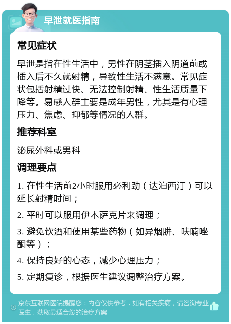 早泄就医指南 常见症状 早泄是指在性生活中，男性在阴茎插入阴道前或插入后不久就射精，导致性生活不满意。常见症状包括射精过快、无法控制射精、性生活质量下降等。易感人群主要是成年男性，尤其是有心理压力、焦虑、抑郁等情况的人群。 推荐科室 泌尿外科或男科 调理要点 1. 在性生活前2小时服用必利劲（达泊西汀）可以延长射精时间； 2. 平时可以服用伊木萨克片来调理； 3. 避免饮酒和使用某些药物（如异烟肼、呋喃唑酮等）； 4. 保持良好的心态，减少心理压力； 5. 定期复诊，根据医生建议调整治疗方案。