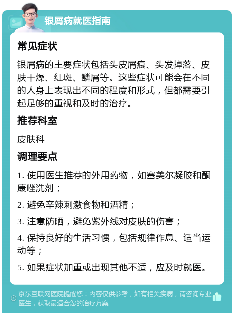 银屑病就医指南 常见症状 银屑病的主要症状包括头皮屑痕、头发掉落、皮肤干燥、红斑、鳞屑等。这些症状可能会在不同的人身上表现出不同的程度和形式，但都需要引起足够的重视和及时的治疗。 推荐科室 皮肤科 调理要点 1. 使用医生推荐的外用药物，如塞美尔凝胶和酮康唑洗剂； 2. 避免辛辣刺激食物和酒精； 3. 注意防晒，避免紫外线对皮肤的伤害； 4. 保持良好的生活习惯，包括规律作息、适当运动等； 5. 如果症状加重或出现其他不适，应及时就医。