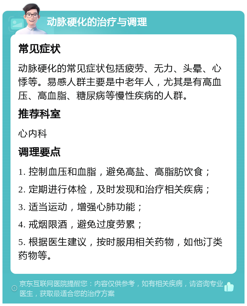 动脉硬化的治疗与调理 常见症状 动脉硬化的常见症状包括疲劳、无力、头晕、心悸等。易感人群主要是中老年人，尤其是有高血压、高血脂、糖尿病等慢性疾病的人群。 推荐科室 心内科 调理要点 1. 控制血压和血脂，避免高盐、高脂肪饮食； 2. 定期进行体检，及时发现和治疗相关疾病； 3. 适当运动，增强心肺功能； 4. 戒烟限酒，避免过度劳累； 5. 根据医生建议，按时服用相关药物，如他汀类药物等。