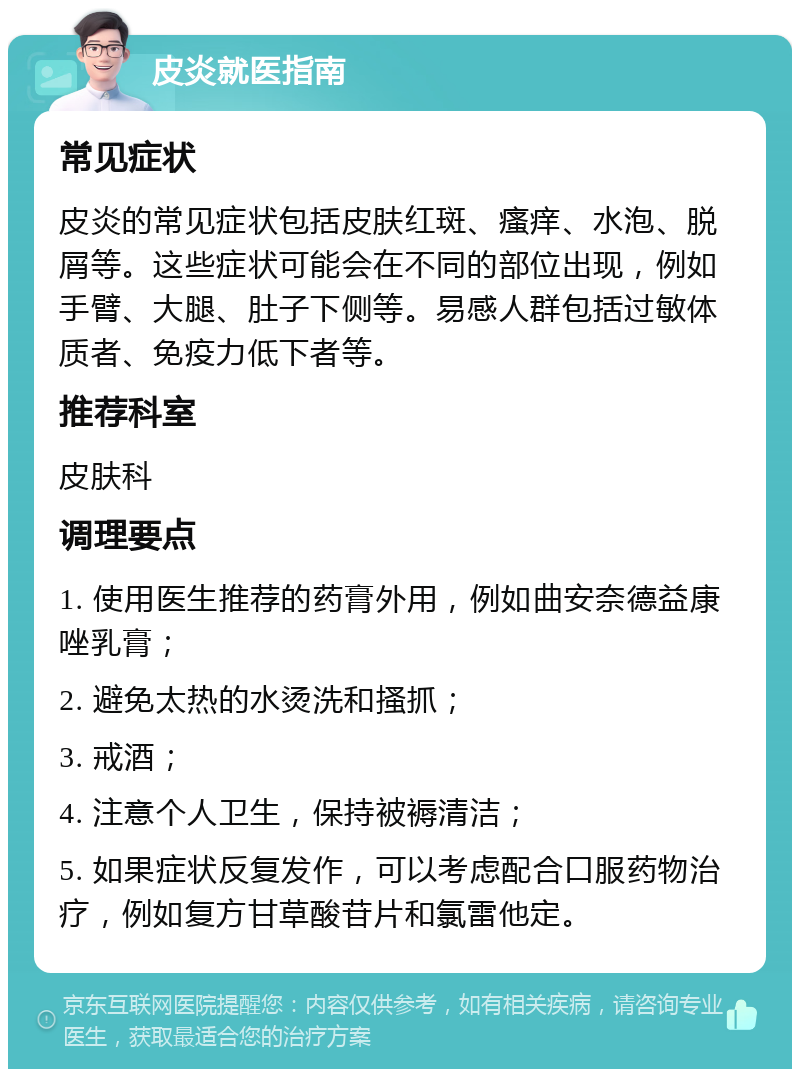 皮炎就医指南 常见症状 皮炎的常见症状包括皮肤红斑、瘙痒、水泡、脱屑等。这些症状可能会在不同的部位出现，例如手臂、大腿、肚子下侧等。易感人群包括过敏体质者、免疫力低下者等。 推荐科室 皮肤科 调理要点 1. 使用医生推荐的药膏外用，例如曲安奈德益康唑乳膏； 2. 避免太热的水烫洗和搔抓； 3. 戒酒； 4. 注意个人卫生，保持被褥清洁； 5. 如果症状反复发作，可以考虑配合口服药物治疗，例如复方甘草酸苷片和氯雷他定。