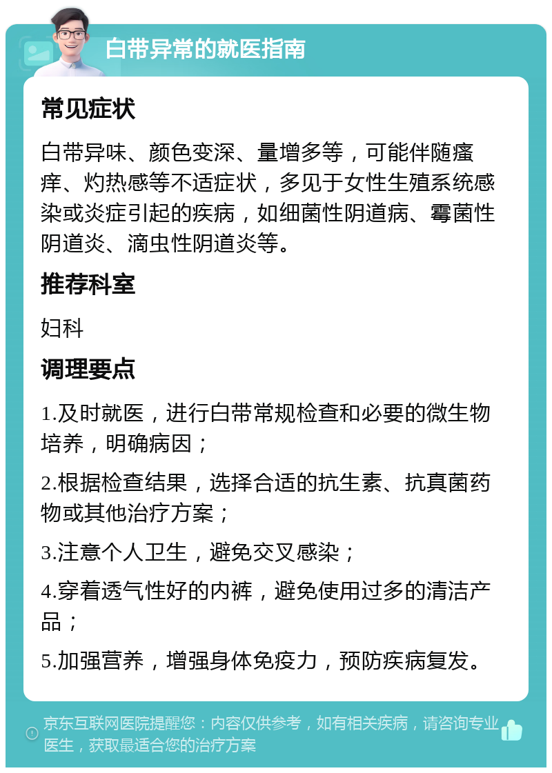 白带异常的就医指南 常见症状 白带异味、颜色变深、量增多等，可能伴随瘙痒、灼热感等不适症状，多见于女性生殖系统感染或炎症引起的疾病，如细菌性阴道病、霉菌性阴道炎、滴虫性阴道炎等。 推荐科室 妇科 调理要点 1.及时就医，进行白带常规检查和必要的微生物培养，明确病因； 2.根据检查结果，选择合适的抗生素、抗真菌药物或其他治疗方案； 3.注意个人卫生，避免交叉感染； 4.穿着透气性好的内裤，避免使用过多的清洁产品； 5.加强营养，增强身体免疫力，预防疾病复发。