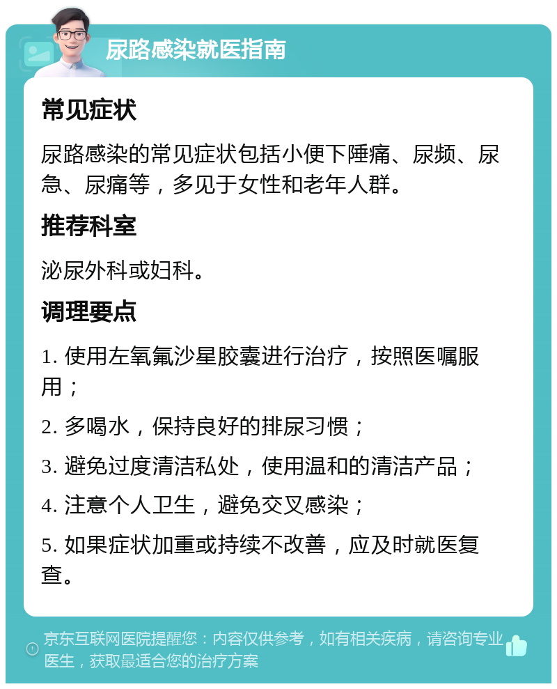 尿路感染就医指南 常见症状 尿路感染的常见症状包括小便下陲痛、尿频、尿急、尿痛等，多见于女性和老年人群。 推荐科室 泌尿外科或妇科。 调理要点 1. 使用左氧氟沙星胶囊进行治疗，按照医嘱服用； 2. 多喝水，保持良好的排尿习惯； 3. 避免过度清洁私处，使用温和的清洁产品； 4. 注意个人卫生，避免交叉感染； 5. 如果症状加重或持续不改善，应及时就医复查。