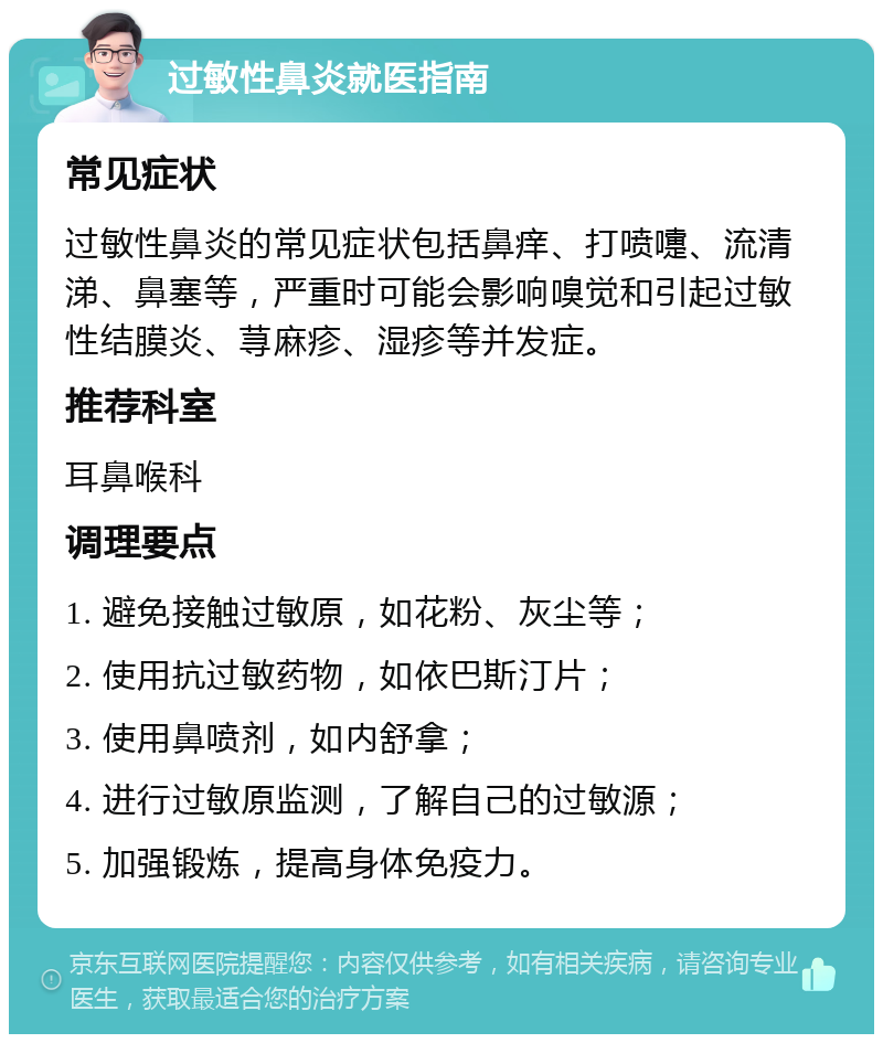 过敏性鼻炎就医指南 常见症状 过敏性鼻炎的常见症状包括鼻痒、打喷嚏、流清涕、鼻塞等，严重时可能会影响嗅觉和引起过敏性结膜炎、荨麻疹、湿疹等并发症。 推荐科室 耳鼻喉科 调理要点 1. 避免接触过敏原，如花粉、灰尘等； 2. 使用抗过敏药物，如依巴斯汀片； 3. 使用鼻喷剂，如内舒拿； 4. 进行过敏原监测，了解自己的过敏源； 5. 加强锻炼，提高身体免疫力。