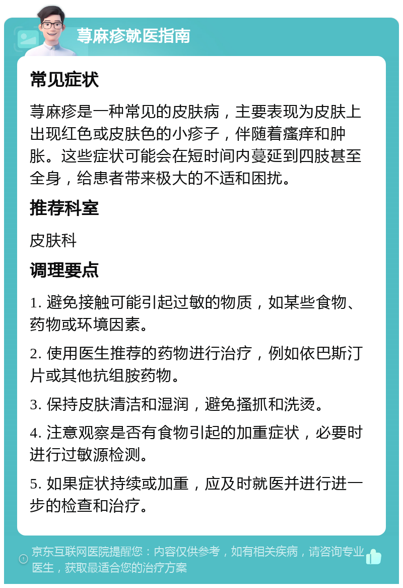 荨麻疹就医指南 常见症状 荨麻疹是一种常见的皮肤病，主要表现为皮肤上出现红色或皮肤色的小疹子，伴随着瘙痒和肿胀。这些症状可能会在短时间内蔓延到四肢甚至全身，给患者带来极大的不适和困扰。 推荐科室 皮肤科 调理要点 1. 避免接触可能引起过敏的物质，如某些食物、药物或环境因素。 2. 使用医生推荐的药物进行治疗，例如依巴斯汀片或其他抗组胺药物。 3. 保持皮肤清洁和湿润，避免搔抓和洗烫。 4. 注意观察是否有食物引起的加重症状，必要时进行过敏源检测。 5. 如果症状持续或加重，应及时就医并进行进一步的检查和治疗。