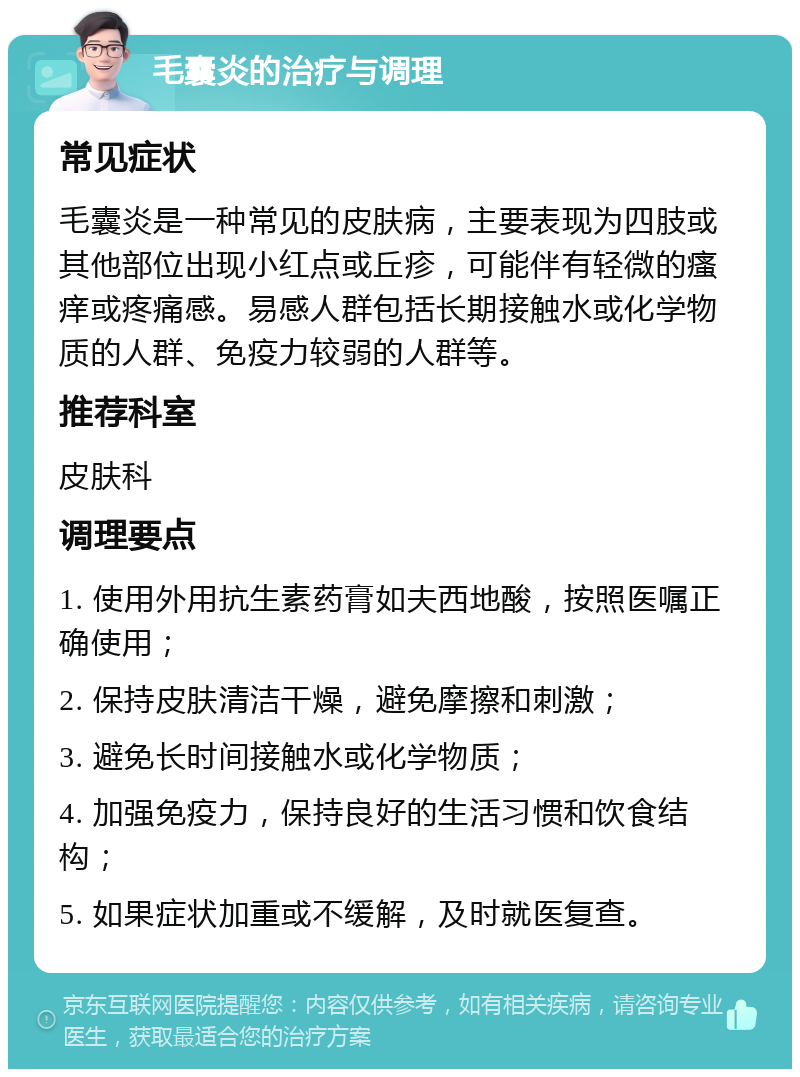 毛囊炎的治疗与调理 常见症状 毛囊炎是一种常见的皮肤病，主要表现为四肢或其他部位出现小红点或丘疹，可能伴有轻微的瘙痒或疼痛感。易感人群包括长期接触水或化学物质的人群、免疫力较弱的人群等。 推荐科室 皮肤科 调理要点 1. 使用外用抗生素药膏如夫西地酸，按照医嘱正确使用； 2. 保持皮肤清洁干燥，避免摩擦和刺激； 3. 避免长时间接触水或化学物质； 4. 加强免疫力，保持良好的生活习惯和饮食结构； 5. 如果症状加重或不缓解，及时就医复查。