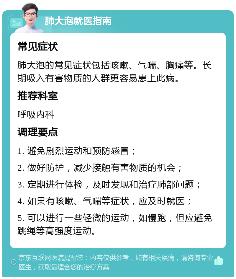 肺大泡就医指南 常见症状 肺大泡的常见症状包括咳嗽、气喘、胸痛等。长期吸入有害物质的人群更容易患上此病。 推荐科室 呼吸内科 调理要点 1. 避免剧烈运动和预防感冒； 2. 做好防护，减少接触有害物质的机会； 3. 定期进行体检，及时发现和治疗肺部问题； 4. 如果有咳嗽、气喘等症状，应及时就医； 5. 可以进行一些轻微的运动，如慢跑，但应避免跳绳等高强度运动。