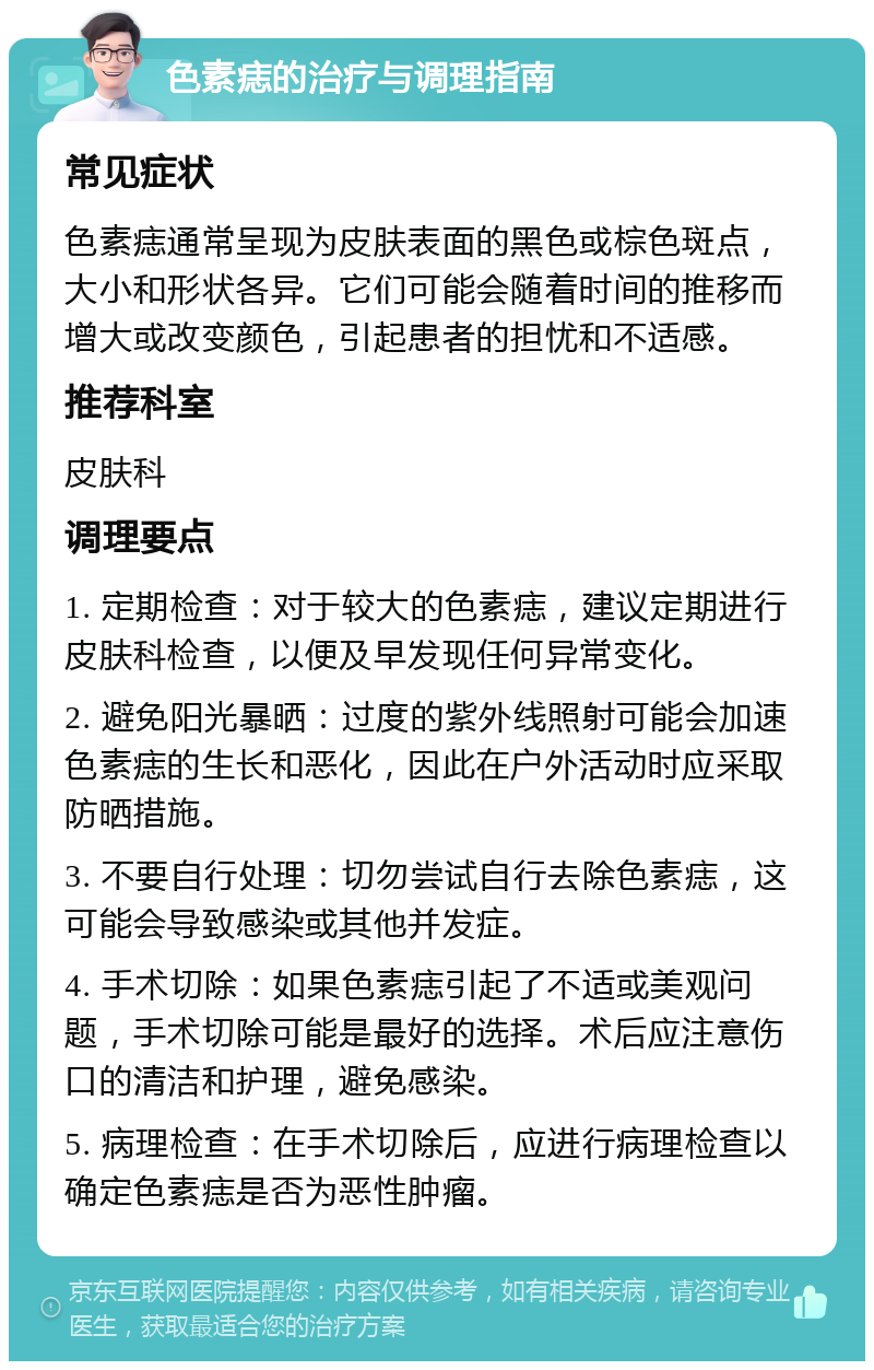 色素痣的治疗与调理指南 常见症状 色素痣通常呈现为皮肤表面的黑色或棕色斑点，大小和形状各异。它们可能会随着时间的推移而增大或改变颜色，引起患者的担忧和不适感。 推荐科室 皮肤科 调理要点 1. 定期检查：对于较大的色素痣，建议定期进行皮肤科检查，以便及早发现任何异常变化。 2. 避免阳光暴晒：过度的紫外线照射可能会加速色素痣的生长和恶化，因此在户外活动时应采取防晒措施。 3. 不要自行处理：切勿尝试自行去除色素痣，这可能会导致感染或其他并发症。 4. 手术切除：如果色素痣引起了不适或美观问题，手术切除可能是最好的选择。术后应注意伤口的清洁和护理，避免感染。 5. 病理检查：在手术切除后，应进行病理检查以确定色素痣是否为恶性肿瘤。