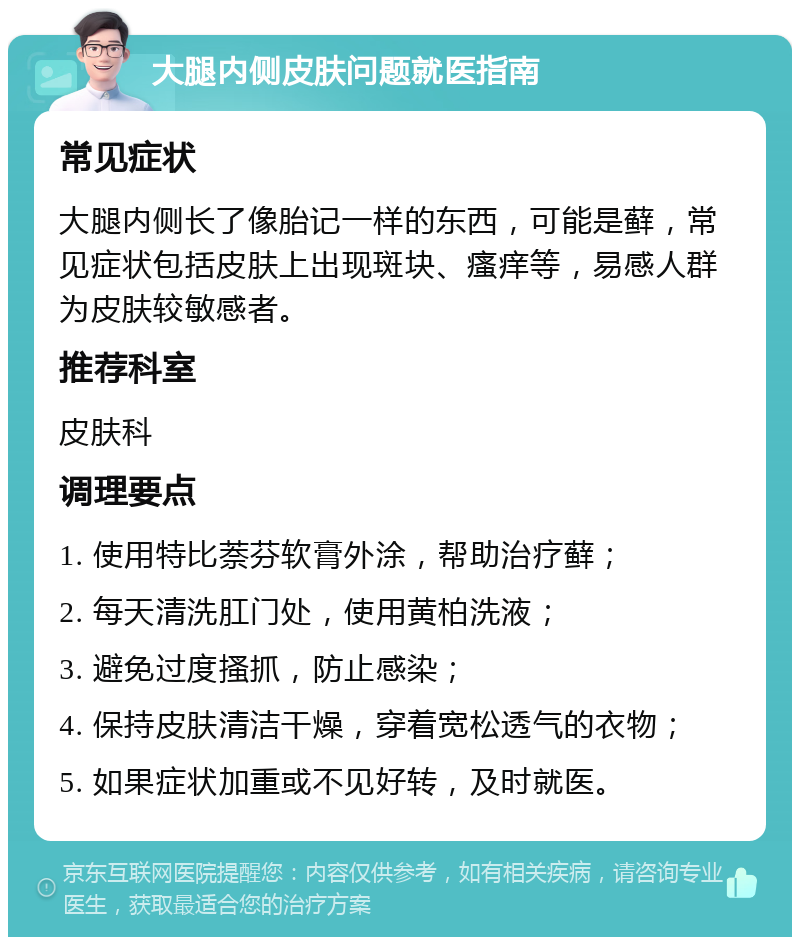 大腿内侧皮肤问题就医指南 常见症状 大腿内侧长了像胎记一样的东西，可能是藓，常见症状包括皮肤上出现斑块、瘙痒等，易感人群为皮肤较敏感者。 推荐科室 皮肤科 调理要点 1. 使用特比萘芬软膏外涂，帮助治疗藓； 2. 每天清洗肛门处，使用黄柏洗液； 3. 避免过度搔抓，防止感染； 4. 保持皮肤清洁干燥，穿着宽松透气的衣物； 5. 如果症状加重或不见好转，及时就医。