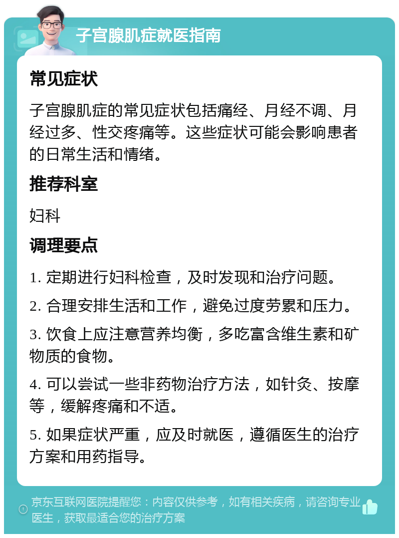 子宫腺肌症就医指南 常见症状 子宫腺肌症的常见症状包括痛经、月经不调、月经过多、性交疼痛等。这些症状可能会影响患者的日常生活和情绪。 推荐科室 妇科 调理要点 1. 定期进行妇科检查，及时发现和治疗问题。 2. 合理安排生活和工作，避免过度劳累和压力。 3. 饮食上应注意营养均衡，多吃富含维生素和矿物质的食物。 4. 可以尝试一些非药物治疗方法，如针灸、按摩等，缓解疼痛和不适。 5. 如果症状严重，应及时就医，遵循医生的治疗方案和用药指导。