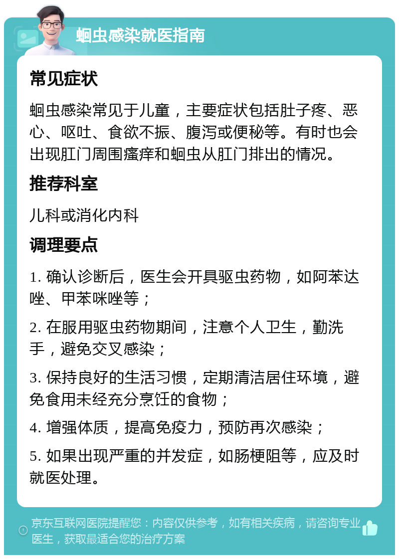 蛔虫感染就医指南 常见症状 蛔虫感染常见于儿童，主要症状包括肚子疼、恶心、呕吐、食欲不振、腹泻或便秘等。有时也会出现肛门周围瘙痒和蛔虫从肛门排出的情况。 推荐科室 儿科或消化内科 调理要点 1. 确认诊断后，医生会开具驱虫药物，如阿苯达唑、甲苯咪唑等； 2. 在服用驱虫药物期间，注意个人卫生，勤洗手，避免交叉感染； 3. 保持良好的生活习惯，定期清洁居住环境，避免食用未经充分烹饪的食物； 4. 增强体质，提高免疫力，预防再次感染； 5. 如果出现严重的并发症，如肠梗阻等，应及时就医处理。