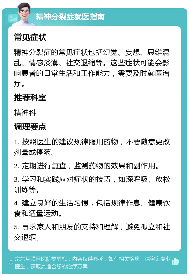 精神分裂症就医指南 常见症状 精神分裂症的常见症状包括幻觉、妄想、思维混乱、情感淡漠、社交退缩等。这些症状可能会影响患者的日常生活和工作能力，需要及时就医治疗。 推荐科室 精神科 调理要点 1. 按照医生的建议规律服用药物，不要随意更改剂量或停药。 2. 定期进行复查，监测药物的效果和副作用。 3. 学习和实践应对症状的技巧，如深呼吸、放松训练等。 4. 建立良好的生活习惯，包括规律作息、健康饮食和适量运动。 5. 寻求家人和朋友的支持和理解，避免孤立和社交退缩。