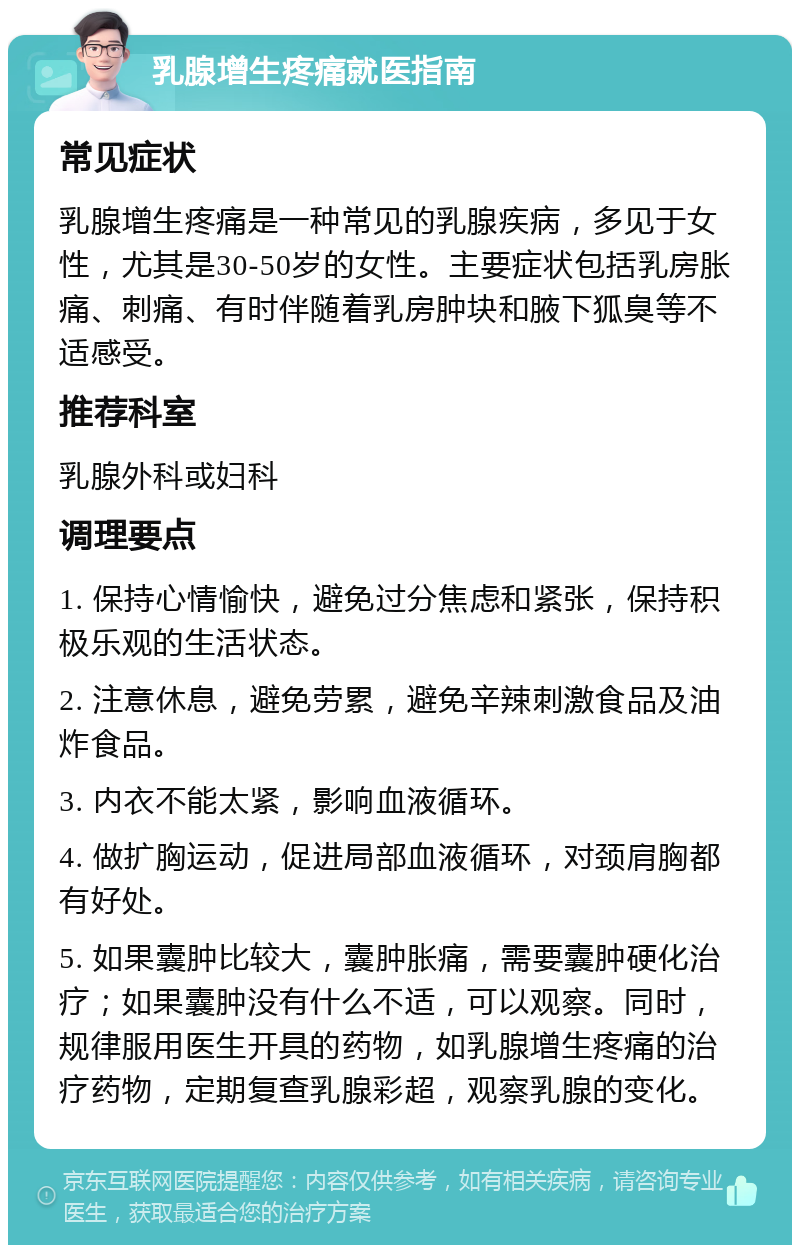 乳腺增生疼痛就医指南 常见症状 乳腺增生疼痛是一种常见的乳腺疾病，多见于女性，尤其是30-50岁的女性。主要症状包括乳房胀痛、刺痛、有时伴随着乳房肿块和腋下狐臭等不适感受。 推荐科室 乳腺外科或妇科 调理要点 1. 保持心情愉快，避免过分焦虑和紧张，保持积极乐观的生活状态。 2. 注意休息，避免劳累，避免辛辣刺激食品及油炸食品。 3. 内衣不能太紧，影响血液循环。 4. 做扩胸运动，促进局部血液循环，对颈肩胸都有好处。 5. 如果囊肿比较大，囊肿胀痛，需要囊肿硬化治疗；如果囊肿没有什么不适，可以观察。同时，规律服用医生开具的药物，如乳腺增生疼痛的治疗药物，定期复查乳腺彩超，观察乳腺的变化。