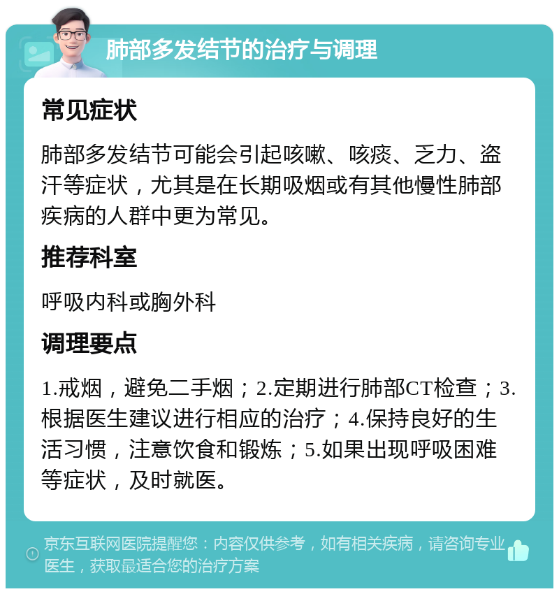 肺部多发结节的治疗与调理 常见症状 肺部多发结节可能会引起咳嗽、咳痰、乏力、盗汗等症状，尤其是在长期吸烟或有其他慢性肺部疾病的人群中更为常见。 推荐科室 呼吸内科或胸外科 调理要点 1.戒烟，避免二手烟；2.定期进行肺部CT检查；3.根据医生建议进行相应的治疗；4.保持良好的生活习惯，注意饮食和锻炼；5.如果出现呼吸困难等症状，及时就医。