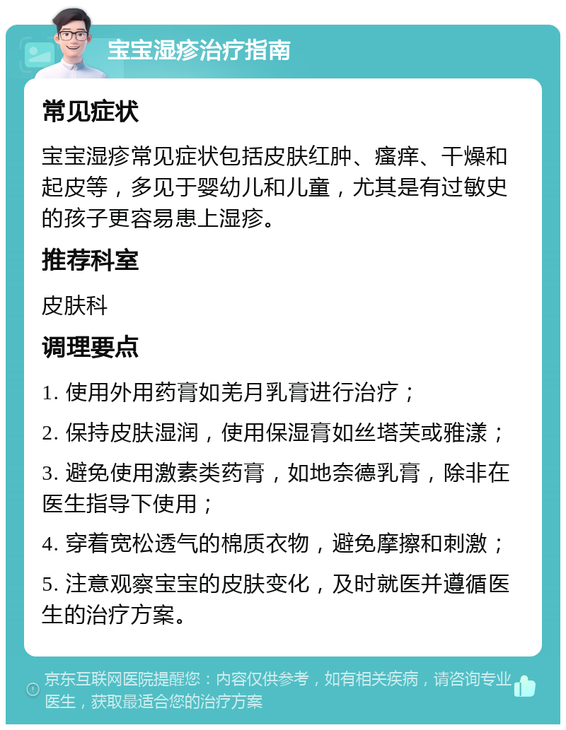 宝宝湿疹治疗指南 常见症状 宝宝湿疹常见症状包括皮肤红肿、瘙痒、干燥和起皮等，多见于婴幼儿和儿童，尤其是有过敏史的孩子更容易患上湿疹。 推荐科室 皮肤科 调理要点 1. 使用外用药膏如羌月乳膏进行治疗； 2. 保持皮肤湿润，使用保湿膏如丝塔芙或雅漾； 3. 避免使用激素类药膏，如地奈德乳膏，除非在医生指导下使用； 4. 穿着宽松透气的棉质衣物，避免摩擦和刺激； 5. 注意观察宝宝的皮肤变化，及时就医并遵循医生的治疗方案。