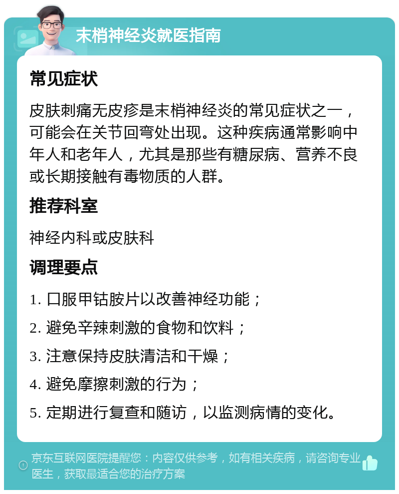 末梢神经炎就医指南 常见症状 皮肤刺痛无皮疹是末梢神经炎的常见症状之一，可能会在关节回弯处出现。这种疾病通常影响中年人和老年人，尤其是那些有糖尿病、营养不良或长期接触有毒物质的人群。 推荐科室 神经内科或皮肤科 调理要点 1. 口服甲钴胺片以改善神经功能； 2. 避免辛辣刺激的食物和饮料； 3. 注意保持皮肤清洁和干燥； 4. 避免摩擦刺激的行为； 5. 定期进行复查和随访，以监测病情的变化。