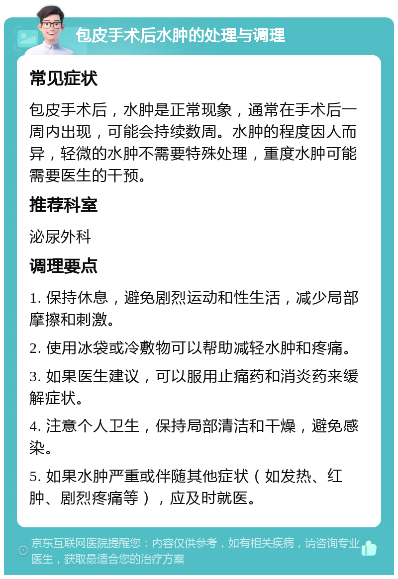 包皮手术后水肿的处理与调理 常见症状 包皮手术后，水肿是正常现象，通常在手术后一周内出现，可能会持续数周。水肿的程度因人而异，轻微的水肿不需要特殊处理，重度水肿可能需要医生的干预。 推荐科室 泌尿外科 调理要点 1. 保持休息，避免剧烈运动和性生活，减少局部摩擦和刺激。 2. 使用冰袋或冷敷物可以帮助减轻水肿和疼痛。 3. 如果医生建议，可以服用止痛药和消炎药来缓解症状。 4. 注意个人卫生，保持局部清洁和干燥，避免感染。 5. 如果水肿严重或伴随其他症状（如发热、红肿、剧烈疼痛等），应及时就医。