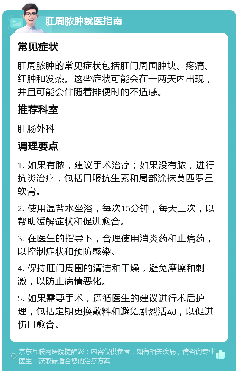 肛周脓肿就医指南 常见症状 肛周脓肿的常见症状包括肛门周围肿块、疼痛、红肿和发热。这些症状可能会在一两天内出现，并且可能会伴随着排便时的不适感。 推荐科室 肛肠外科 调理要点 1. 如果有脓，建议手术治疗；如果没有脓，进行抗炎治疗，包括口服抗生素和局部涂抹莫匹罗星软膏。 2. 使用温盐水坐浴，每次15分钟，每天三次，以帮助缓解症状和促进愈合。 3. 在医生的指导下，合理使用消炎药和止痛药，以控制症状和预防感染。 4. 保持肛门周围的清洁和干燥，避免摩擦和刺激，以防止病情恶化。 5. 如果需要手术，遵循医生的建议进行术后护理，包括定期更换敷料和避免剧烈活动，以促进伤口愈合。