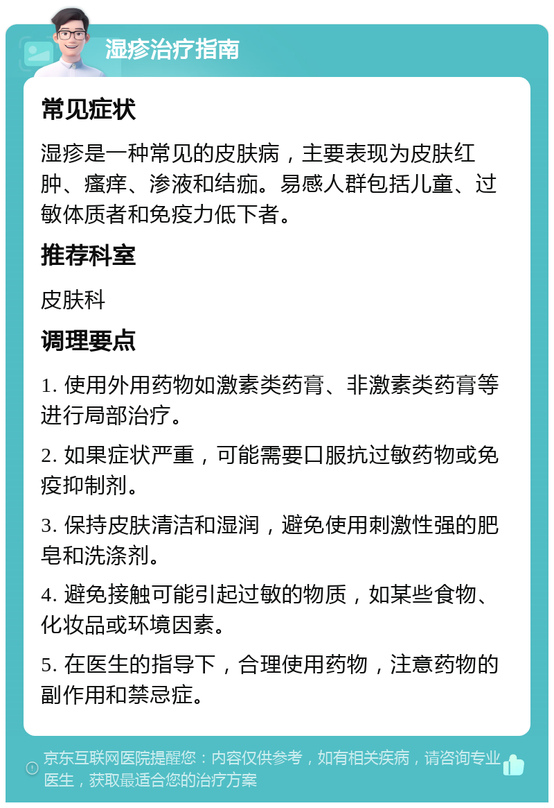 湿疹治疗指南 常见症状 湿疹是一种常见的皮肤病，主要表现为皮肤红肿、瘙痒、渗液和结痂。易感人群包括儿童、过敏体质者和免疫力低下者。 推荐科室 皮肤科 调理要点 1. 使用外用药物如激素类药膏、非激素类药膏等进行局部治疗。 2. 如果症状严重，可能需要口服抗过敏药物或免疫抑制剂。 3. 保持皮肤清洁和湿润，避免使用刺激性强的肥皂和洗涤剂。 4. 避免接触可能引起过敏的物质，如某些食物、化妆品或环境因素。 5. 在医生的指导下，合理使用药物，注意药物的副作用和禁忌症。