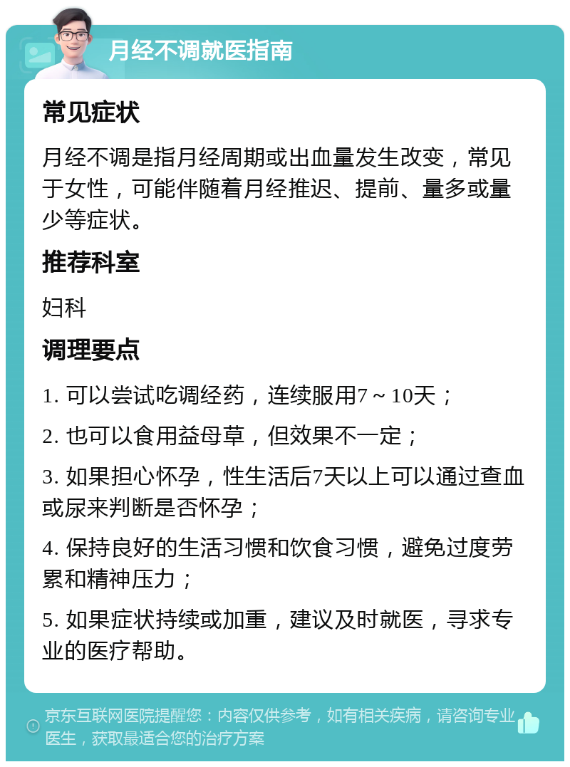 月经不调就医指南 常见症状 月经不调是指月经周期或出血量发生改变，常见于女性，可能伴随着月经推迟、提前、量多或量少等症状。 推荐科室 妇科 调理要点 1. 可以尝试吃调经药，连续服用7～10天； 2. 也可以食用益母草，但效果不一定； 3. 如果担心怀孕，性生活后7天以上可以通过查血或尿来判断是否怀孕； 4. 保持良好的生活习惯和饮食习惯，避免过度劳累和精神压力； 5. 如果症状持续或加重，建议及时就医，寻求专业的医疗帮助。