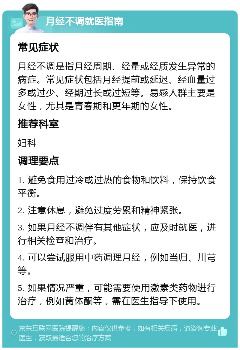 月经不调就医指南 常见症状 月经不调是指月经周期、经量或经质发生异常的病症。常见症状包括月经提前或延迟、经血量过多或过少、经期过长或过短等。易感人群主要是女性，尤其是青春期和更年期的女性。 推荐科室 妇科 调理要点 1. 避免食用过冷或过热的食物和饮料，保持饮食平衡。 2. 注意休息，避免过度劳累和精神紧张。 3. 如果月经不调伴有其他症状，应及时就医，进行相关检查和治疗。 4. 可以尝试服用中药调理月经，例如当归、川芎等。 5. 如果情况严重，可能需要使用激素类药物进行治疗，例如黄体酮等，需在医生指导下使用。