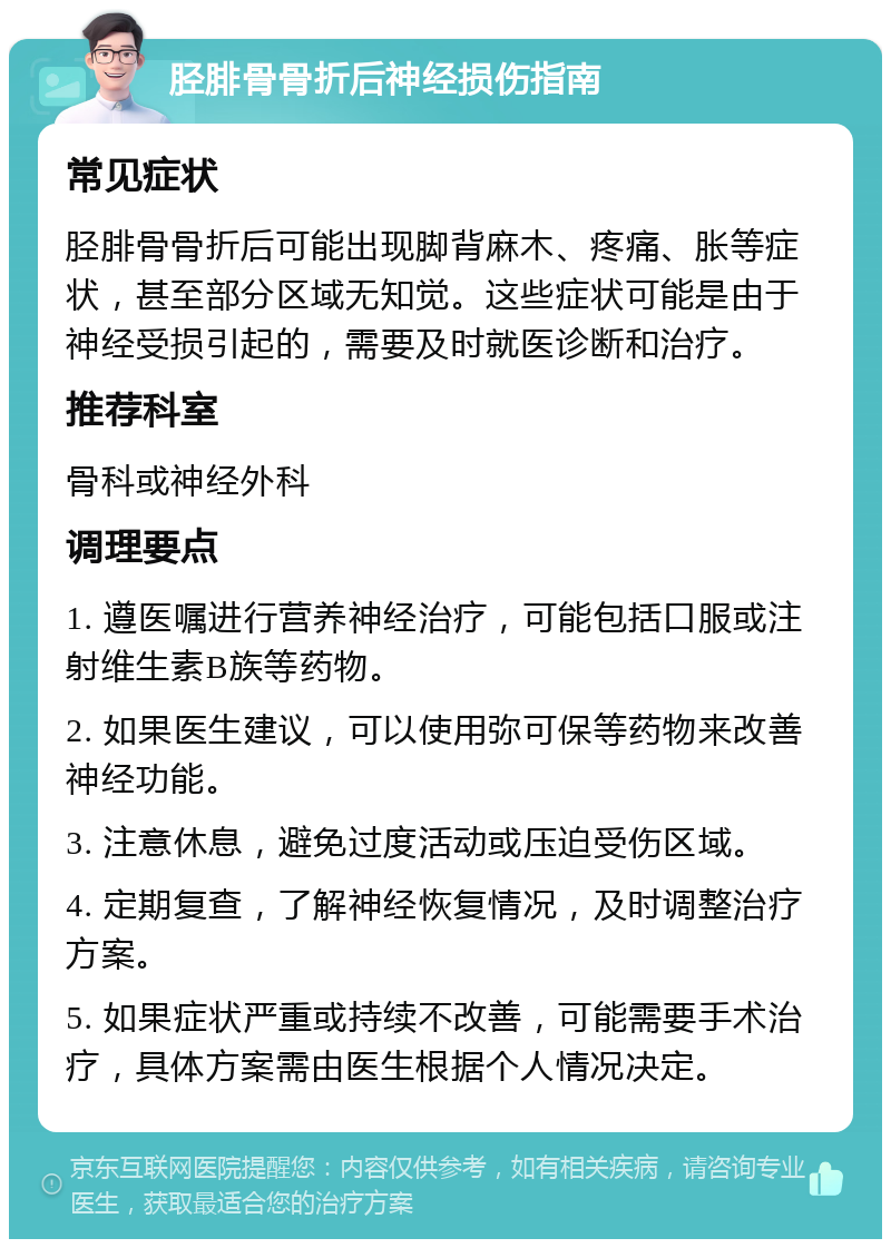 胫腓骨骨折后神经损伤指南 常见症状 胫腓骨骨折后可能出现脚背麻木、疼痛、胀等症状，甚至部分区域无知觉。这些症状可能是由于神经受损引起的，需要及时就医诊断和治疗。 推荐科室 骨科或神经外科 调理要点 1. 遵医嘱进行营养神经治疗，可能包括口服或注射维生素B族等药物。 2. 如果医生建议，可以使用弥可保等药物来改善神经功能。 3. 注意休息，避免过度活动或压迫受伤区域。 4. 定期复查，了解神经恢复情况，及时调整治疗方案。 5. 如果症状严重或持续不改善，可能需要手术治疗，具体方案需由医生根据个人情况决定。