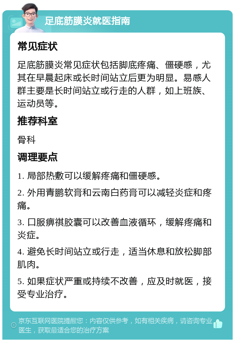 足底筋膜炎就医指南 常见症状 足底筋膜炎常见症状包括脚底疼痛、僵硬感，尤其在早晨起床或长时间站立后更为明显。易感人群主要是长时间站立或行走的人群，如上班族、运动员等。 推荐科室 骨科 调理要点 1. 局部热敷可以缓解疼痛和僵硬感。 2. 外用青鹏软膏和云南白药膏可以减轻炎症和疼痛。 3. 口服痹祺胶囊可以改善血液循环，缓解疼痛和炎症。 4. 避免长时间站立或行走，适当休息和放松脚部肌肉。 5. 如果症状严重或持续不改善，应及时就医，接受专业治疗。