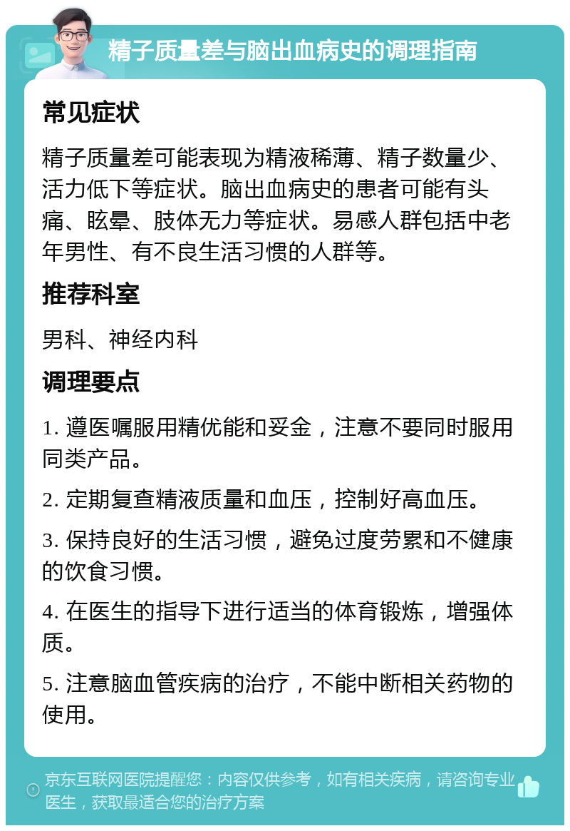 精子质量差与脑出血病史的调理指南 常见症状 精子质量差可能表现为精液稀薄、精子数量少、活力低下等症状。脑出血病史的患者可能有头痛、眩晕、肢体无力等症状。易感人群包括中老年男性、有不良生活习惯的人群等。 推荐科室 男科、神经内科 调理要点 1. 遵医嘱服用精优能和妥金，注意不要同时服用同类产品。 2. 定期复查精液质量和血压，控制好高血压。 3. 保持良好的生活习惯，避免过度劳累和不健康的饮食习惯。 4. 在医生的指导下进行适当的体育锻炼，增强体质。 5. 注意脑血管疾病的治疗，不能中断相关药物的使用。