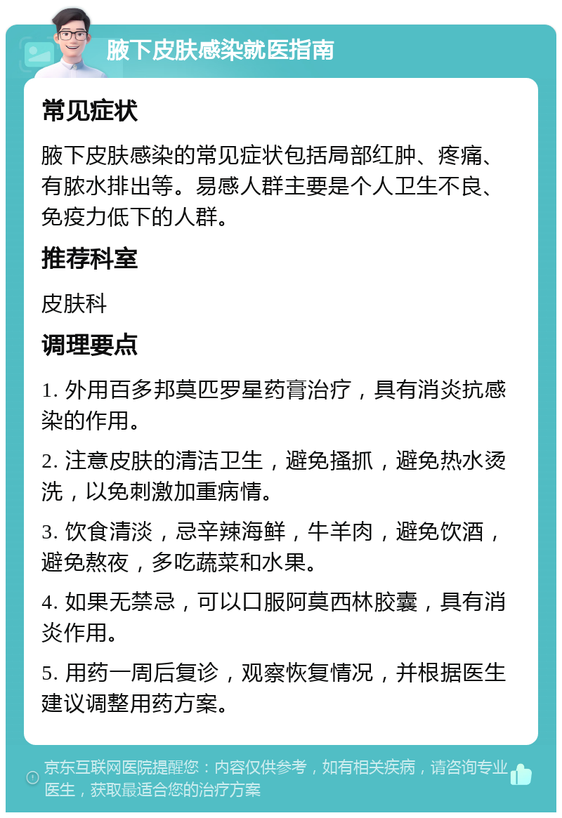 腋下皮肤感染就医指南 常见症状 腋下皮肤感染的常见症状包括局部红肿、疼痛、有脓水排出等。易感人群主要是个人卫生不良、免疫力低下的人群。 推荐科室 皮肤科 调理要点 1. 外用百多邦莫匹罗星药膏治疗，具有消炎抗感染的作用。 2. 注意皮肤的清洁卫生，避免搔抓，避免热水烫洗，以免刺激加重病情。 3. 饮食清淡，忌辛辣海鲜，牛羊肉，避免饮酒，避免熬夜，多吃蔬菜和水果。 4. 如果无禁忌，可以口服阿莫西林胶囊，具有消炎作用。 5. 用药一周后复诊，观察恢复情况，并根据医生建议调整用药方案。