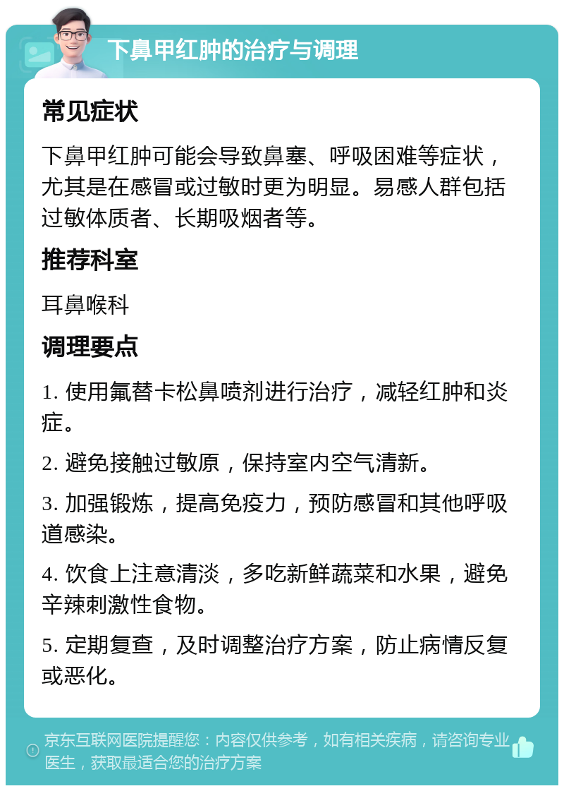 下鼻甲红肿的治疗与调理 常见症状 下鼻甲红肿可能会导致鼻塞、呼吸困难等症状，尤其是在感冒或过敏时更为明显。易感人群包括过敏体质者、长期吸烟者等。 推荐科室 耳鼻喉科 调理要点 1. 使用氟替卡松鼻喷剂进行治疗，减轻红肿和炎症。 2. 避免接触过敏原，保持室内空气清新。 3. 加强锻炼，提高免疫力，预防感冒和其他呼吸道感染。 4. 饮食上注意清淡，多吃新鲜蔬菜和水果，避免辛辣刺激性食物。 5. 定期复查，及时调整治疗方案，防止病情反复或恶化。