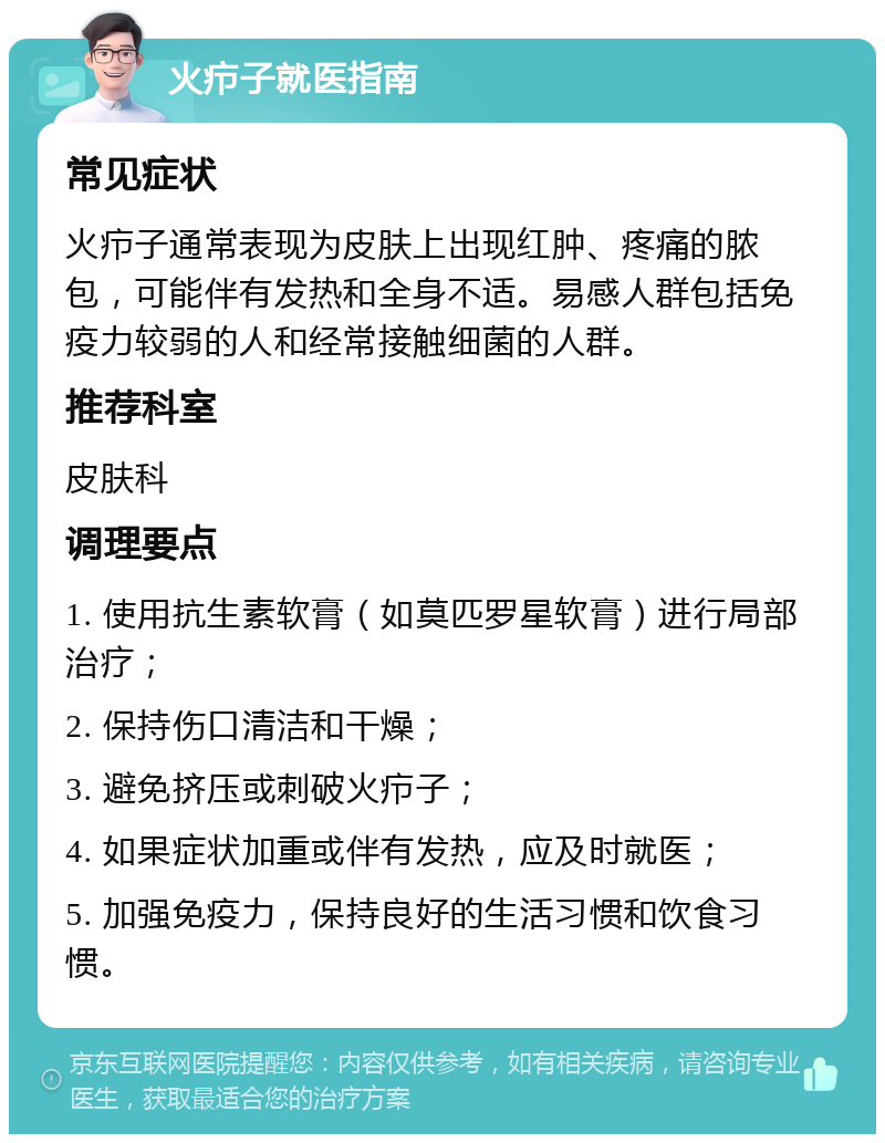 火疖子就医指南 常见症状 火疖子通常表现为皮肤上出现红肿、疼痛的脓包，可能伴有发热和全身不适。易感人群包括免疫力较弱的人和经常接触细菌的人群。 推荐科室 皮肤科 调理要点 1. 使用抗生素软膏（如莫匹罗星软膏）进行局部治疗； 2. 保持伤口清洁和干燥； 3. 避免挤压或刺破火疖子； 4. 如果症状加重或伴有发热，应及时就医； 5. 加强免疫力，保持良好的生活习惯和饮食习惯。