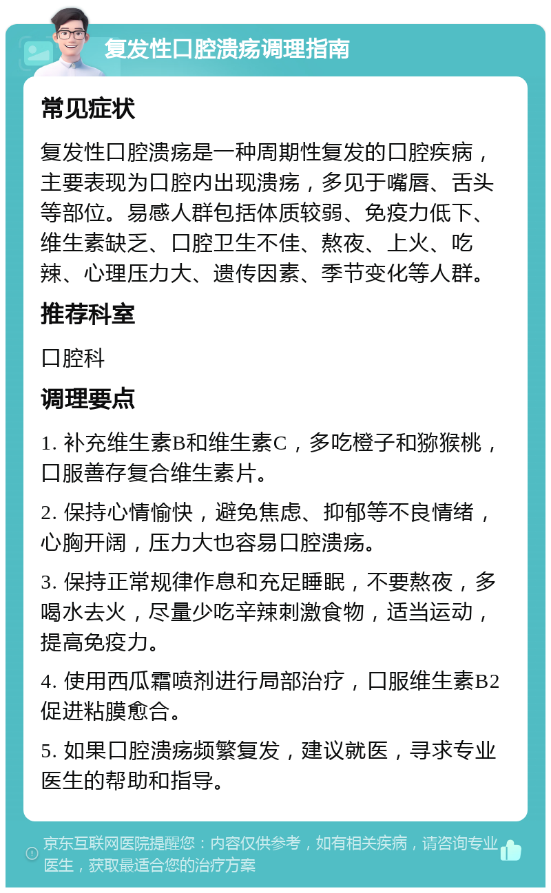 复发性口腔溃疡调理指南 常见症状 复发性口腔溃疡是一种周期性复发的口腔疾病，主要表现为口腔内出现溃疡，多见于嘴唇、舌头等部位。易感人群包括体质较弱、免疫力低下、维生素缺乏、口腔卫生不佳、熬夜、上火、吃辣、心理压力大、遗传因素、季节变化等人群。 推荐科室 口腔科 调理要点 1. 补充维生素B和维生素C，多吃橙子和猕猴桃，口服善存复合维生素片。 2. 保持心情愉快，避免焦虑、抑郁等不良情绪，心胸开阔，压力大也容易口腔溃疡。 3. 保持正常规律作息和充足睡眠，不要熬夜，多喝水去火，尽量少吃辛辣刺激食物，适当运动，提高免疫力。 4. 使用西瓜霜喷剂进行局部治疗，口服维生素B2促进粘膜愈合。 5. 如果口腔溃疡频繁复发，建议就医，寻求专业医生的帮助和指导。