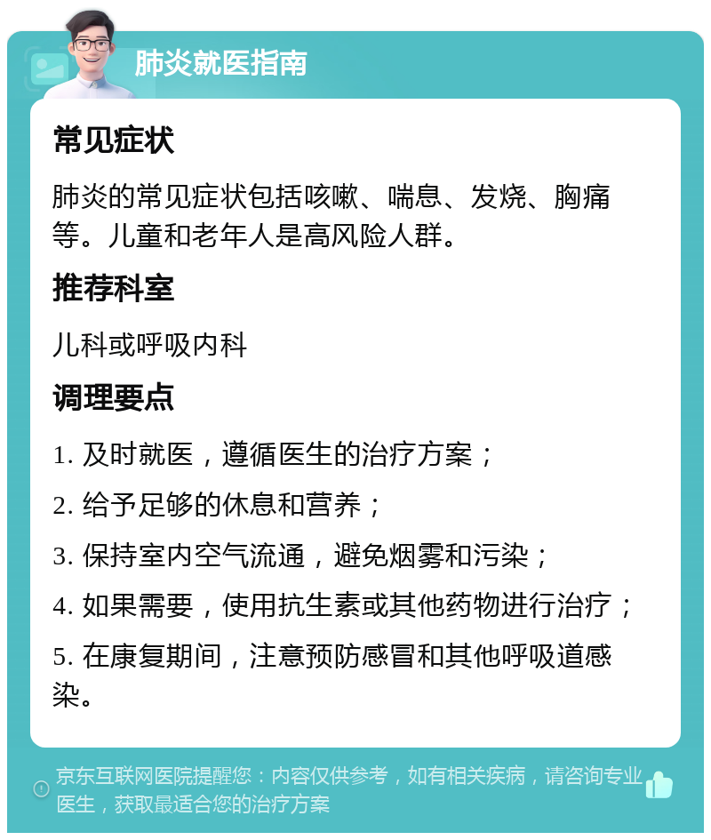 肺炎就医指南 常见症状 肺炎的常见症状包括咳嗽、喘息、发烧、胸痛等。儿童和老年人是高风险人群。 推荐科室 儿科或呼吸内科 调理要点 1. 及时就医，遵循医生的治疗方案； 2. 给予足够的休息和营养； 3. 保持室内空气流通，避免烟雾和污染； 4. 如果需要，使用抗生素或其他药物进行治疗； 5. 在康复期间，注意预防感冒和其他呼吸道感染。