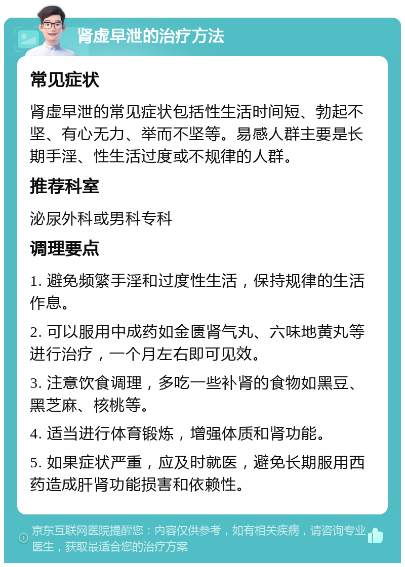 肾虚早泄的治疗方法 常见症状 肾虚早泄的常见症状包括性生活时间短、勃起不坚、有心无力、举而不坚等。易感人群主要是长期手淫、性生活过度或不规律的人群。 推荐科室 泌尿外科或男科专科 调理要点 1. 避免频繁手淫和过度性生活，保持规律的生活作息。 2. 可以服用中成药如金匮肾气丸、六味地黄丸等进行治疗，一个月左右即可见效。 3. 注意饮食调理，多吃一些补肾的食物如黑豆、黑芝麻、核桃等。 4. 适当进行体育锻炼，增强体质和肾功能。 5. 如果症状严重，应及时就医，避免长期服用西药造成肝肾功能损害和依赖性。