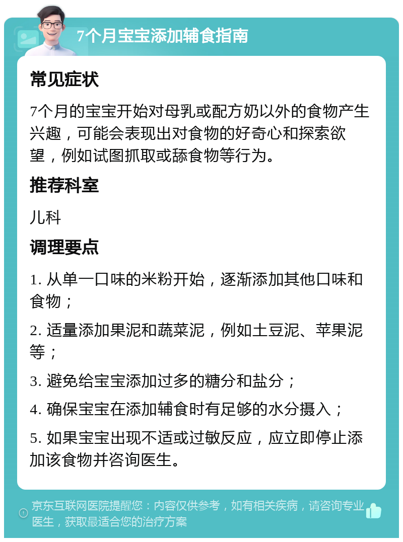 7个月宝宝添加辅食指南 常见症状 7个月的宝宝开始对母乳或配方奶以外的食物产生兴趣，可能会表现出对食物的好奇心和探索欲望，例如试图抓取或舔食物等行为。 推荐科室 儿科 调理要点 1. 从单一口味的米粉开始，逐渐添加其他口味和食物； 2. 适量添加果泥和蔬菜泥，例如土豆泥、苹果泥等； 3. 避免给宝宝添加过多的糖分和盐分； 4. 确保宝宝在添加辅食时有足够的水分摄入； 5. 如果宝宝出现不适或过敏反应，应立即停止添加该食物并咨询医生。