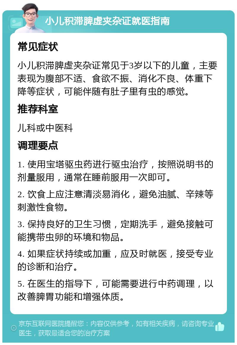 小儿积滞脾虚夹杂证就医指南 常见症状 小儿积滞脾虚夹杂证常见于3岁以下的儿童，主要表现为腹部不适、食欲不振、消化不良、体重下降等症状，可能伴随有肚子里有虫的感觉。 推荐科室 儿科或中医科 调理要点 1. 使用宝塔驱虫药进行驱虫治疗，按照说明书的剂量服用，通常在睡前服用一次即可。 2. 饮食上应注意清淡易消化，避免油腻、辛辣等刺激性食物。 3. 保持良好的卫生习惯，定期洗手，避免接触可能携带虫卵的环境和物品。 4. 如果症状持续或加重，应及时就医，接受专业的诊断和治疗。 5. 在医生的指导下，可能需要进行中药调理，以改善脾胃功能和增强体质。