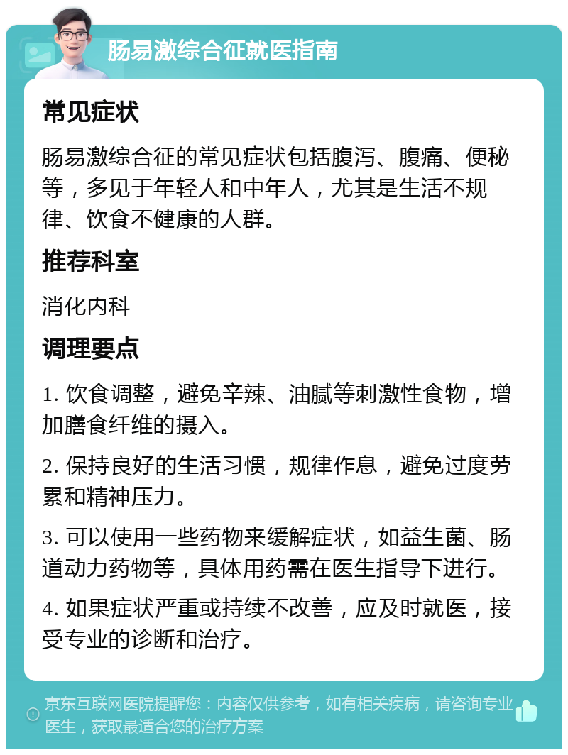 肠易激综合征就医指南 常见症状 肠易激综合征的常见症状包括腹泻、腹痛、便秘等，多见于年轻人和中年人，尤其是生活不规律、饮食不健康的人群。 推荐科室 消化内科 调理要点 1. 饮食调整，避免辛辣、油腻等刺激性食物，增加膳食纤维的摄入。 2. 保持良好的生活习惯，规律作息，避免过度劳累和精神压力。 3. 可以使用一些药物来缓解症状，如益生菌、肠道动力药物等，具体用药需在医生指导下进行。 4. 如果症状严重或持续不改善，应及时就医，接受专业的诊断和治疗。