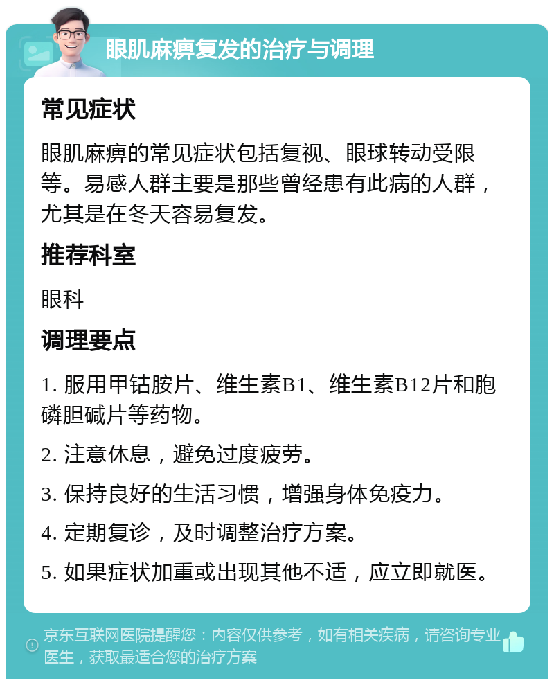 眼肌麻痹复发的治疗与调理 常见症状 眼肌麻痹的常见症状包括复视、眼球转动受限等。易感人群主要是那些曾经患有此病的人群，尤其是在冬天容易复发。 推荐科室 眼科 调理要点 1. 服用甲钴胺片、维生素B1、维生素B12片和胞磷胆碱片等药物。 2. 注意休息，避免过度疲劳。 3. 保持良好的生活习惯，增强身体免疫力。 4. 定期复诊，及时调整治疗方案。 5. 如果症状加重或出现其他不适，应立即就医。