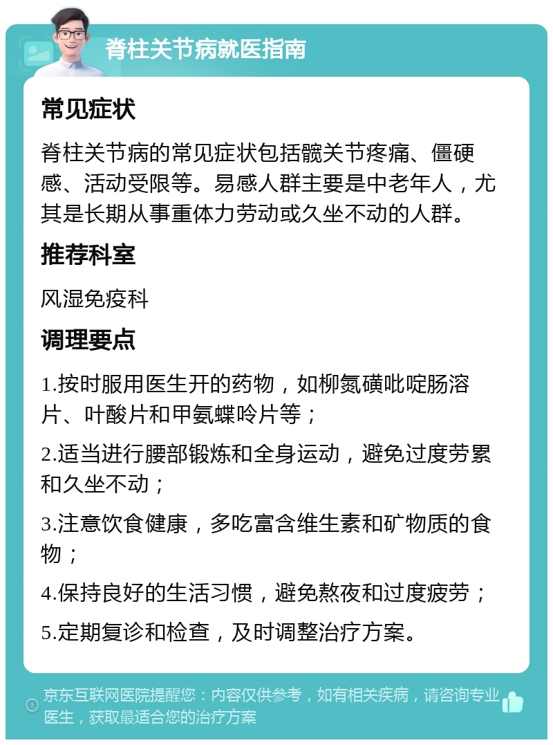 脊柱关节病就医指南 常见症状 脊柱关节病的常见症状包括髋关节疼痛、僵硬感、活动受限等。易感人群主要是中老年人，尤其是长期从事重体力劳动或久坐不动的人群。 推荐科室 风湿免疫科 调理要点 1.按时服用医生开的药物，如柳氮磺吡啶肠溶片、叶酸片和甲氨蝶呤片等； 2.适当进行腰部锻炼和全身运动，避免过度劳累和久坐不动； 3.注意饮食健康，多吃富含维生素和矿物质的食物； 4.保持良好的生活习惯，避免熬夜和过度疲劳； 5.定期复诊和检查，及时调整治疗方案。