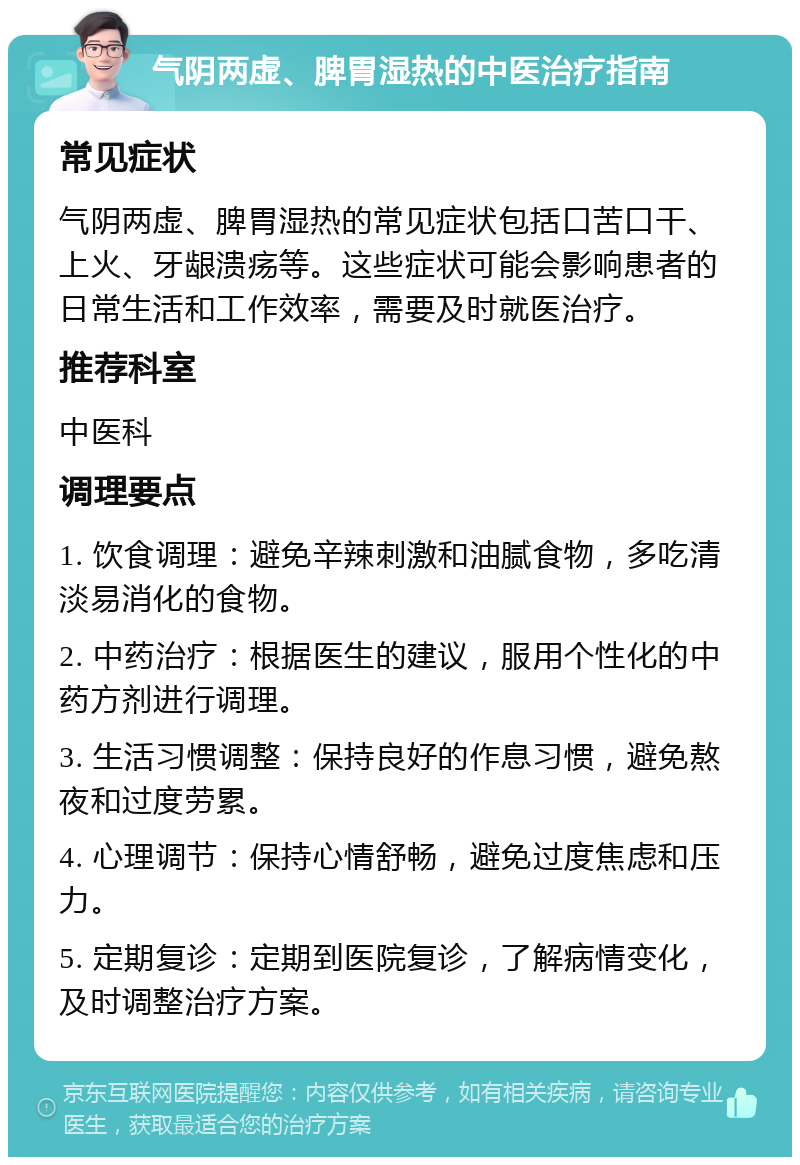 气阴两虚、脾胃湿热的中医治疗指南 常见症状 气阴两虚、脾胃湿热的常见症状包括口苦口干、上火、牙龈溃疡等。这些症状可能会影响患者的日常生活和工作效率，需要及时就医治疗。 推荐科室 中医科 调理要点 1. 饮食调理：避免辛辣刺激和油腻食物，多吃清淡易消化的食物。 2. 中药治疗：根据医生的建议，服用个性化的中药方剂进行调理。 3. 生活习惯调整：保持良好的作息习惯，避免熬夜和过度劳累。 4. 心理调节：保持心情舒畅，避免过度焦虑和压力。 5. 定期复诊：定期到医院复诊，了解病情变化，及时调整治疗方案。