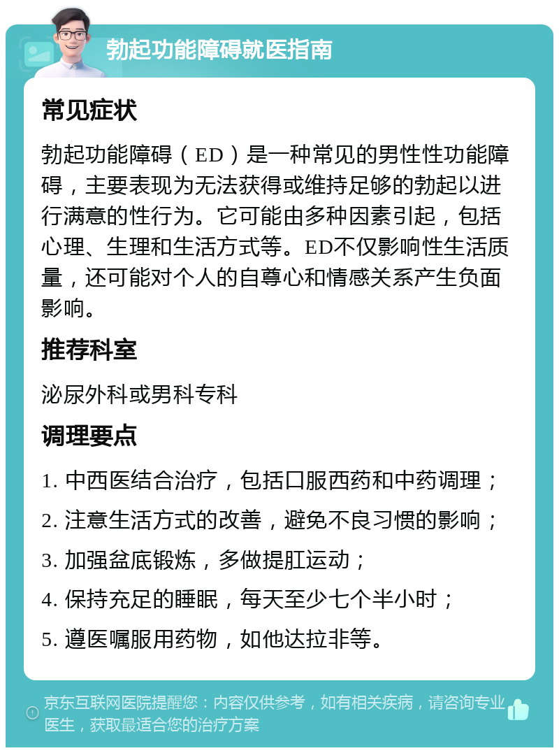 勃起功能障碍就医指南 常见症状 勃起功能障碍（ED）是一种常见的男性性功能障碍，主要表现为无法获得或维持足够的勃起以进行满意的性行为。它可能由多种因素引起，包括心理、生理和生活方式等。ED不仅影响性生活质量，还可能对个人的自尊心和情感关系产生负面影响。 推荐科室 泌尿外科或男科专科 调理要点 1. 中西医结合治疗，包括口服西药和中药调理； 2. 注意生活方式的改善，避免不良习惯的影响； 3. 加强盆底锻炼，多做提肛运动； 4. 保持充足的睡眠，每天至少七个半小时； 5. 遵医嘱服用药物，如他达拉非等。