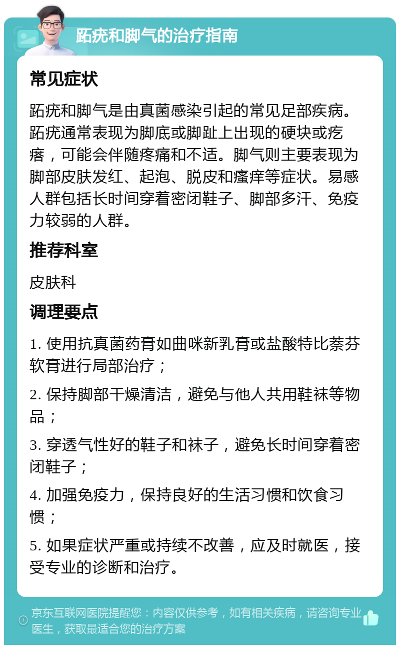 跖疣和脚气的治疗指南 常见症状 跖疣和脚气是由真菌感染引起的常见足部疾病。跖疣通常表现为脚底或脚趾上出现的硬块或疙瘩，可能会伴随疼痛和不适。脚气则主要表现为脚部皮肤发红、起泡、脱皮和瘙痒等症状。易感人群包括长时间穿着密闭鞋子、脚部多汗、免疫力较弱的人群。 推荐科室 皮肤科 调理要点 1. 使用抗真菌药膏如曲咪新乳膏或盐酸特比萘芬软膏进行局部治疗； 2. 保持脚部干燥清洁，避免与他人共用鞋袜等物品； 3. 穿透气性好的鞋子和袜子，避免长时间穿着密闭鞋子； 4. 加强免疫力，保持良好的生活习惯和饮食习惯； 5. 如果症状严重或持续不改善，应及时就医，接受专业的诊断和治疗。