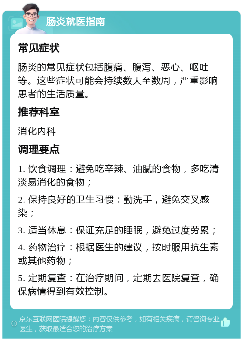 肠炎就医指南 常见症状 肠炎的常见症状包括腹痛、腹泻、恶心、呕吐等。这些症状可能会持续数天至数周，严重影响患者的生活质量。 推荐科室 消化内科 调理要点 1. 饮食调理：避免吃辛辣、油腻的食物，多吃清淡易消化的食物； 2. 保持良好的卫生习惯：勤洗手，避免交叉感染； 3. 适当休息：保证充足的睡眠，避免过度劳累； 4. 药物治疗：根据医生的建议，按时服用抗生素或其他药物； 5. 定期复查：在治疗期间，定期去医院复查，确保病情得到有效控制。