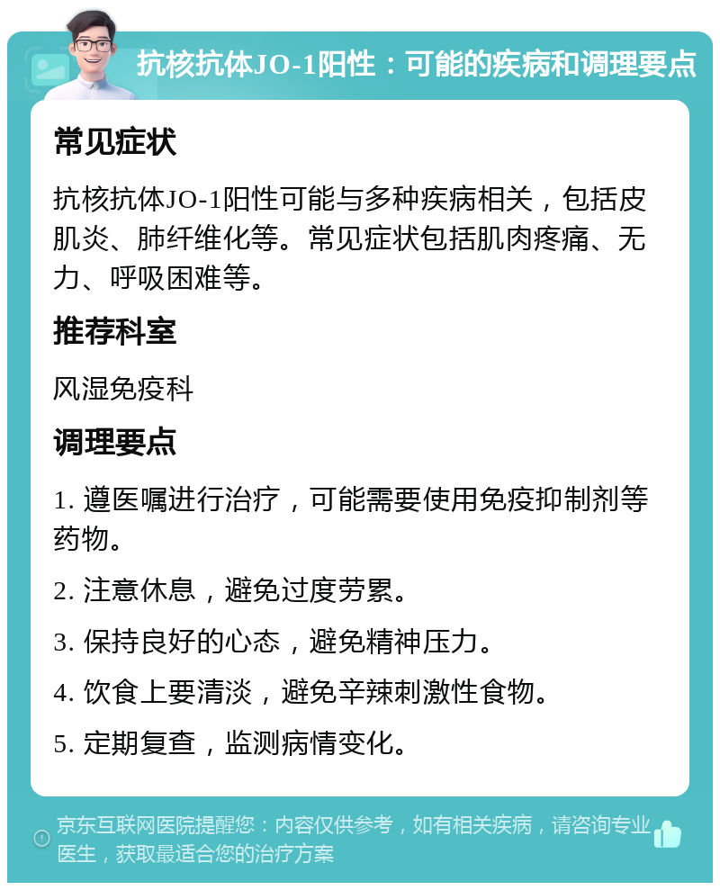 抗核抗体JO-1阳性：可能的疾病和调理要点 常见症状 抗核抗体JO-1阳性可能与多种疾病相关，包括皮肌炎、肺纤维化等。常见症状包括肌肉疼痛、无力、呼吸困难等。 推荐科室 风湿免疫科 调理要点 1. 遵医嘱进行治疗，可能需要使用免疫抑制剂等药物。 2. 注意休息，避免过度劳累。 3. 保持良好的心态，避免精神压力。 4. 饮食上要清淡，避免辛辣刺激性食物。 5. 定期复查，监测病情变化。