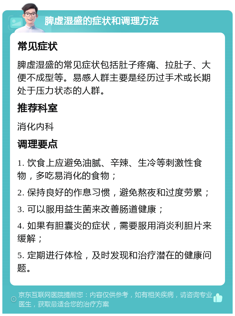 脾虚湿盛的症状和调理方法 常见症状 脾虚湿盛的常见症状包括肚子疼痛、拉肚子、大便不成型等。易感人群主要是经历过手术或长期处于压力状态的人群。 推荐科室 消化内科 调理要点 1. 饮食上应避免油腻、辛辣、生冷等刺激性食物，多吃易消化的食物； 2. 保持良好的作息习惯，避免熬夜和过度劳累； 3. 可以服用益生菌来改善肠道健康； 4. 如果有胆囊炎的症状，需要服用消炎利胆片来缓解； 5. 定期进行体检，及时发现和治疗潜在的健康问题。