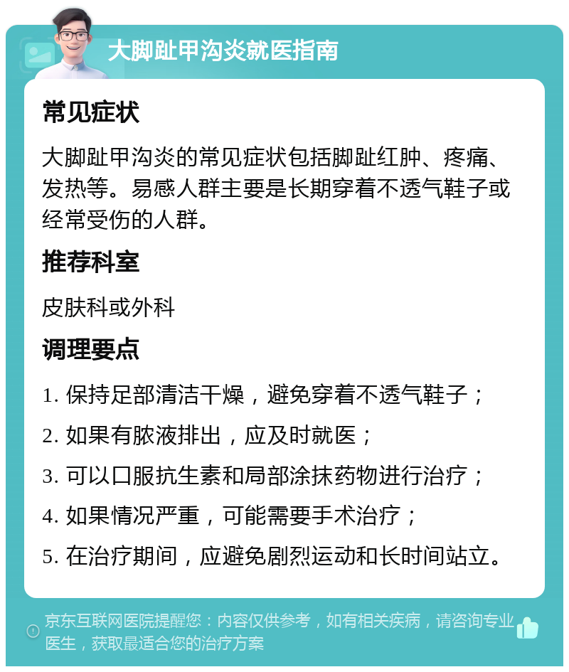 大脚趾甲沟炎就医指南 常见症状 大脚趾甲沟炎的常见症状包括脚趾红肿、疼痛、发热等。易感人群主要是长期穿着不透气鞋子或经常受伤的人群。 推荐科室 皮肤科或外科 调理要点 1. 保持足部清洁干燥，避免穿着不透气鞋子； 2. 如果有脓液排出，应及时就医； 3. 可以口服抗生素和局部涂抹药物进行治疗； 4. 如果情况严重，可能需要手术治疗； 5. 在治疗期间，应避免剧烈运动和长时间站立。