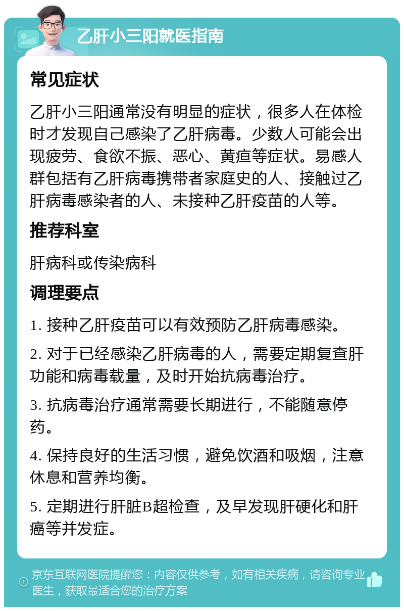 乙肝小三阳就医指南 常见症状 乙肝小三阳通常没有明显的症状，很多人在体检时才发现自己感染了乙肝病毒。少数人可能会出现疲劳、食欲不振、恶心、黄疸等症状。易感人群包括有乙肝病毒携带者家庭史的人、接触过乙肝病毒感染者的人、未接种乙肝疫苗的人等。 推荐科室 肝病科或传染病科 调理要点 1. 接种乙肝疫苗可以有效预防乙肝病毒感染。 2. 对于已经感染乙肝病毒的人，需要定期复查肝功能和病毒载量，及时开始抗病毒治疗。 3. 抗病毒治疗通常需要长期进行，不能随意停药。 4. 保持良好的生活习惯，避免饮酒和吸烟，注意休息和营养均衡。 5. 定期进行肝脏B超检查，及早发现肝硬化和肝癌等并发症。