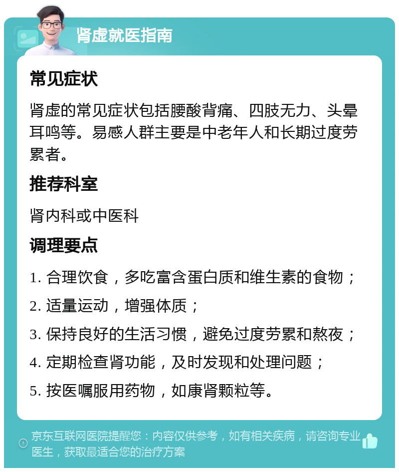 肾虚就医指南 常见症状 肾虚的常见症状包括腰酸背痛、四肢无力、头晕耳鸣等。易感人群主要是中老年人和长期过度劳累者。 推荐科室 肾内科或中医科 调理要点 1. 合理饮食，多吃富含蛋白质和维生素的食物； 2. 适量运动，增强体质； 3. 保持良好的生活习惯，避免过度劳累和熬夜； 4. 定期检查肾功能，及时发现和处理问题； 5. 按医嘱服用药物，如康肾颗粒等。